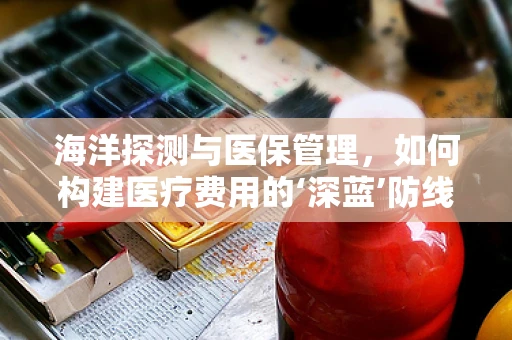 海洋探测与医保管理，如何构建医疗费用的‘深蓝’防线？